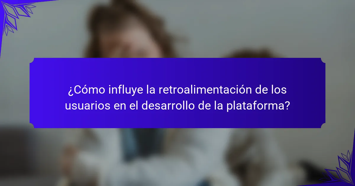 ¿Cómo influye la retroalimentación de los usuarios en el desarrollo de la plataforma?