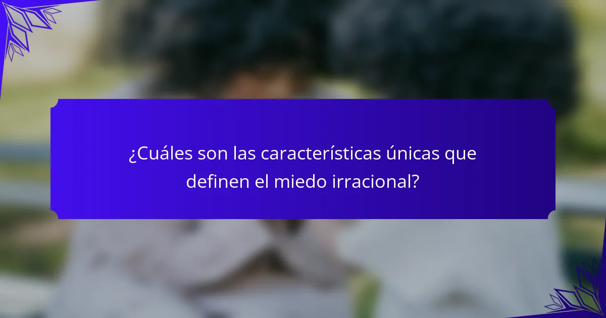 ¿Cuáles son las características únicas que definen el miedo irracional?