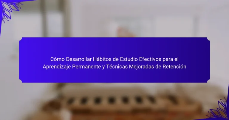Cómo Desarrollar Hábitos de Estudio Efectivos para el Aprendizaje Permanente y Técnicas Mejoradas de Retención