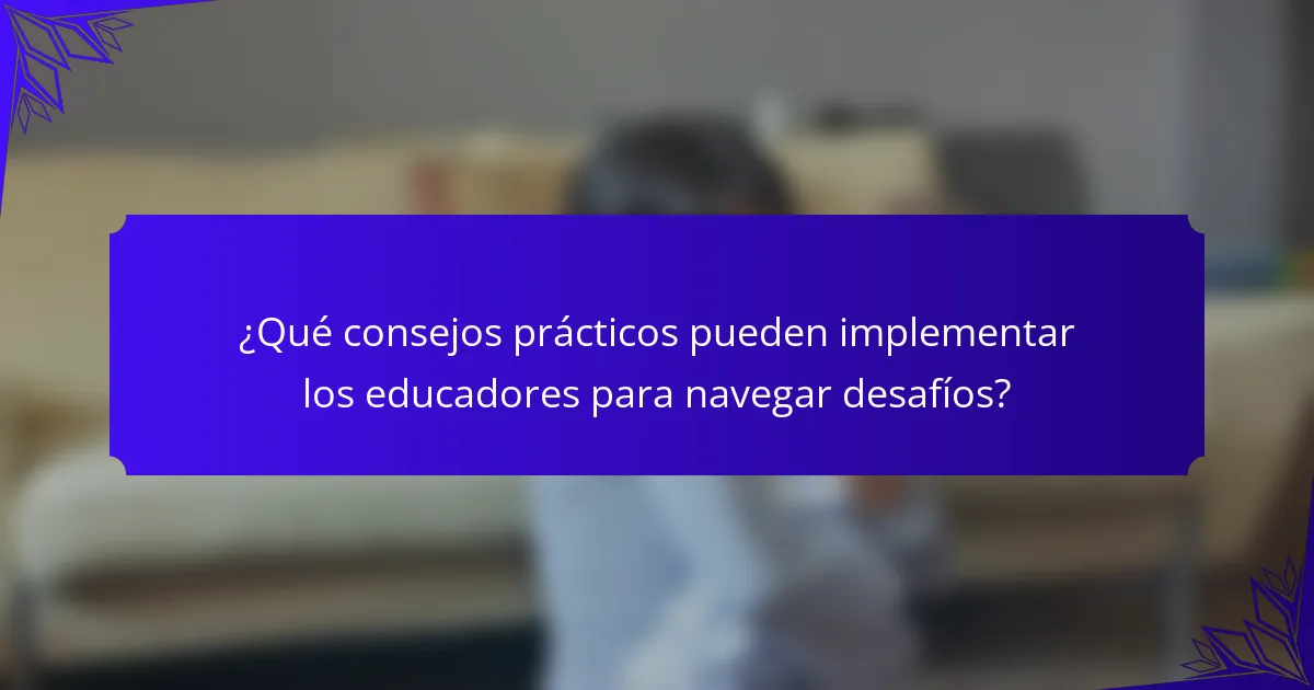 ¿Qué consejos prácticos pueden implementar los educadores para navegar desafíos?