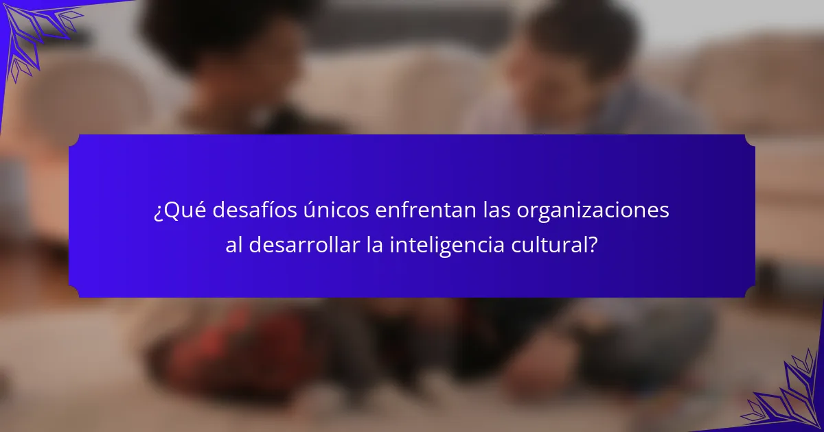 ¿Qué desafíos únicos enfrentan las organizaciones al desarrollar la inteligencia cultural?