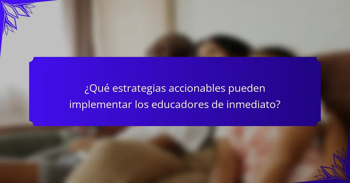 ¿Qué estrategias accionables pueden implementar los educadores de inmediato?