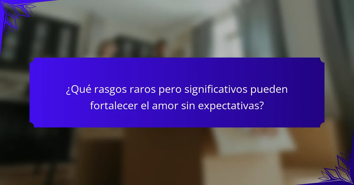 ¿Qué rasgos raros pero significativos pueden fortalecer el amor sin expectativas?